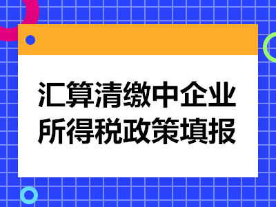 2021年企业进行汇算清缴注意这些企业所得税政策的填报